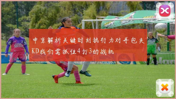 申京解析关键时刻执行力对手包夹KD我们需抓住4打3的战机