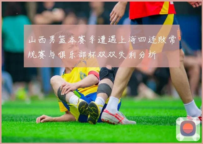 山西男篮本赛季遭遇上海四连败常规赛与俱乐部杯双双失利分析