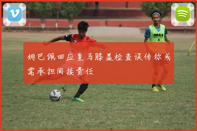 姆巴佩回应皇马膝盖检查误传称或需承担间接责任