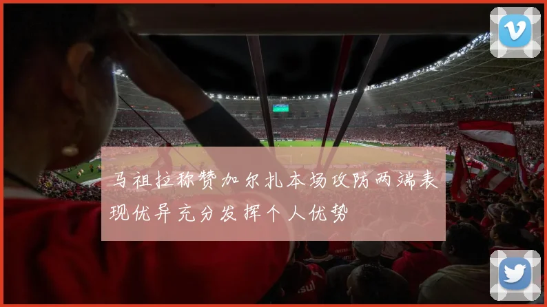 马祖拉称赞加尔扎本场攻防两端表现优异充分发挥个人优势