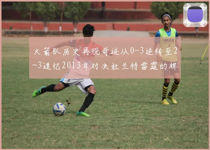 火箭队历史再现奇迹从0-3逆转至2-3追忆2013年对决杜兰特雷霆的辉煌时刻