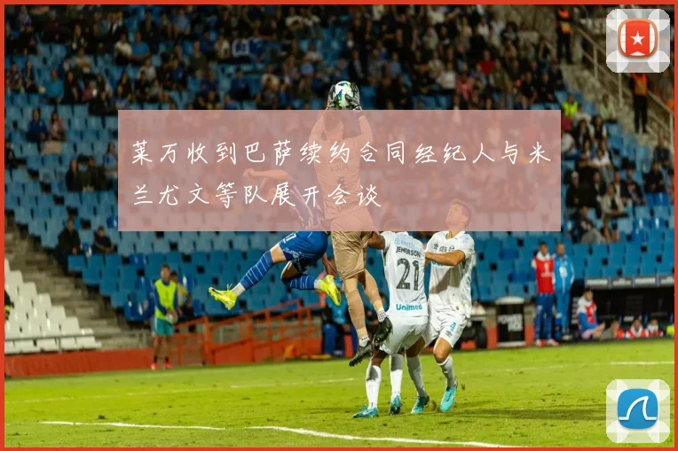 莱万收到巴萨续约合同经纪人与米兰尤文等队展开会谈