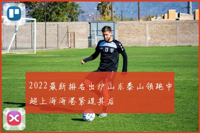 2022最新排名出炉山东泰山领跑中超上海海港紧追其后