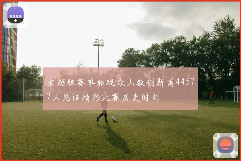 女超联赛单轮观众人数创新高44577人见证精彩比赛历史时刻