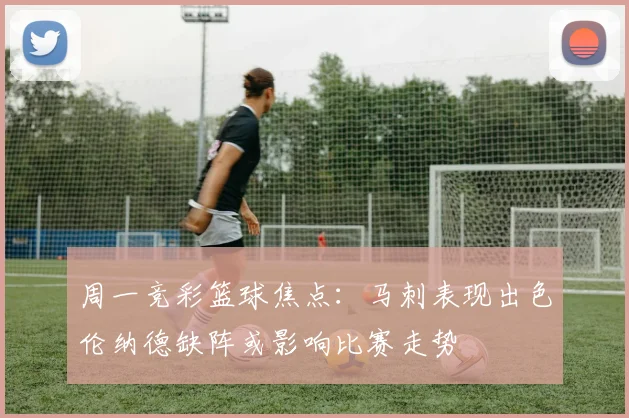 周一竞彩篮球焦点：马刺表现出色伦纳德缺阵或影响比赛走势