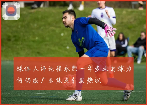 媒体人评论崔永熙一年多未打球为何仍成广东焦点引发热议