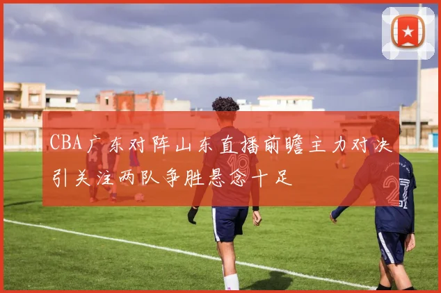 CBA广东对阵山东直播前瞻主力对决引关注两队争胜悬念十足