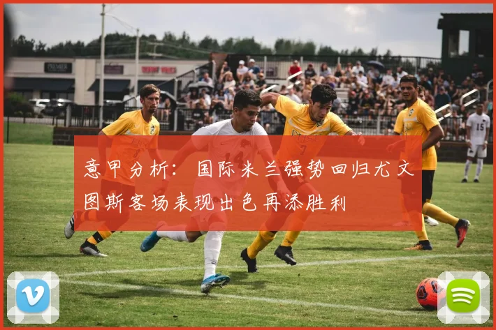 意甲分析：国际米兰强势回归尤文图斯客场表现出色再添胜利
