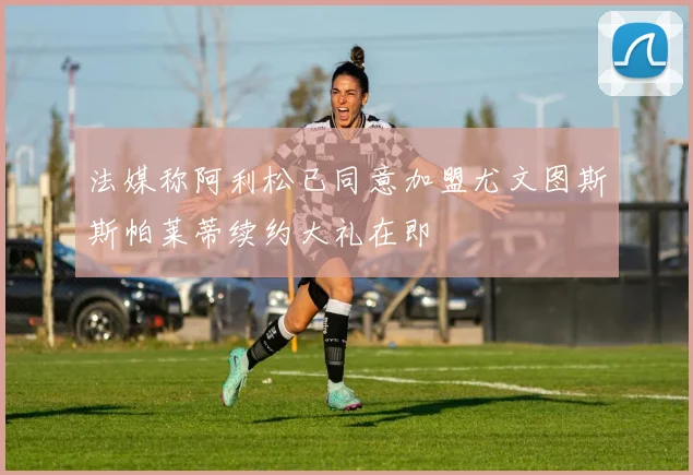 法媒称阿利松已同意加盟尤文图斯斯帕莱蒂续约大礼在即